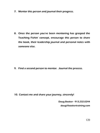 120
7. Mentor this person and journal their progress.
8. Once the person you’ve been mentoring has grasped the
Teaching Fishin’ concept, encourage this person to share
the book, their leadership journal and personal notes with
someone else.
9. Find a second person to mentor. Journal the process.
10. Contact me and share your journey, sincerely!
Doug Booker - 913.232.0244
doug@bookertraining.com
 