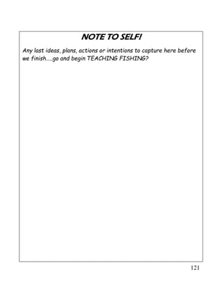 121
NOTE TO SELF!
Any last ideas, plans, actions or intentions to capture here before
we finish…..go and begin TEACHING FISHING?
 