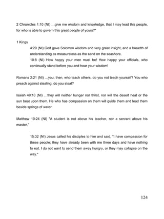 124
2 Chronicles 1:10 (NI) …give me wisdom and knowledge, that I may lead this people,
for who is able to govern this great people of yours?"
1 Kings
4:29 (NI) God gave Solomon wisdom and very great insight, and a breadth of
understanding as measureless as the sand on the seashore.
10:8 (NI) How happy your men must be! How happy your officials, who
continually stand before you and hear your wisdom!
Romans 2:21 (NI) …you, then, who teach others, do you not teach yourself? You who
preach against stealing, do you steal?
Isaiah 49:10 (NI) …they will neither hunger nor thirst, nor will the desert heat or the
sun beat upon them. He who has compassion on them will guide them and lead them
beside springs of water.
Matthew 10:24 (NI) "A student is not above his teacher, nor a servant above his
master.”
15:32 (NI) Jesus called his disciples to him and said, "I have compassion for
these people; they have already been with me three days and have nothing
to eat. I do not want to send them away hungry, or they may collapse on the
way."
 