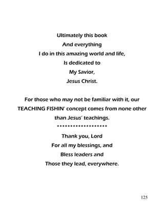 125
Ultimately this book
And everything
I do in this amazing world and life,
Is dedicated to
My Savior,
Jesus Christ.
For those who may not be familiar with it, our
TEACHING FISHIN’ concept comes from none other
than Jesus’ teachings.
*******************
Thank you, Lord
For all my blessings, and
Bless leaders and
Those they lead, everywhere.
 