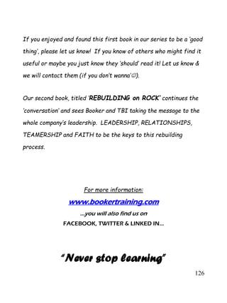 126
If you enjoyed and found this first book in our series to be a ‘good
thing’, please let us know! If you know of others who might find it
useful or maybe you just know they ‘should’ read it! Let us know &
we will contact them (if you don’t wanna’).
Our second book, titled ‘REBUILDING on ROCK’ continues the
‘conversation’ and sees Booker and TBI taking the message to the
whole company’s leadership. LEADERSHIP, RELATIONSHIPS,
TEAMERSHIP and FAITH to be the keys to this rebuilding
process.
For more information:
www.bookertraining.com
…you will also find us on
FACEBOOK, TWITTER & LINKED IN...
“Never stop learning”
 