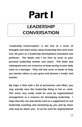 13
Part I
LEADERSHIP
CONVERSATION
“Leadership Conversations” is the first of a series of
thoughts and short stories about leadership that stem from
over 20 years as a leadership development consultant and
professor. The books and I are here to serve as your
personal leadership mentor and coach. This book and
subsequent ones are resources to keep nearby in your daily
work as a manager. They will also serve as books to help
you mentor others as you grow and become a leader and
teacher.
My hope is that with a bit of persistence and effort, you
may actually view this leadership thing as fun vs. work.
This series very easily could be used by organizational
management as a resource for developing leadership. I
hope that this can and will be used as a supplement to real
leadership coaching and mentoring by you and by those
who may be above you. It can be used for organizational
 