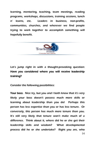 14
learning, mentoring, teaching, team meetings, reading
programs, workshops, discussions, training sessions, lunch
n’ learns, etc. Leaders in business, non-profits,
communities, churches, and wherever we find people
trying to work together to accomplish something will
hopefully benefit.
Let’s jump right in with a thought-provoking question:
Have you considered where you will receive leadership
training?
Consider the following possibilities:
Your boss. Nice try, but you and I both know that it’s very
likely your boss doesn’t possess much more skills or
learning about leadership than you do! Perhaps this
person has less expertise than you or has less tenure. Or
conversely, this person has much more tenure than you.
It’s still very likely that tenure won’t make much of a
difference. Think about it, where did he or she get their
leadership skills and wisdom? What developmental
process did he or she undertake? Right you are, who
 