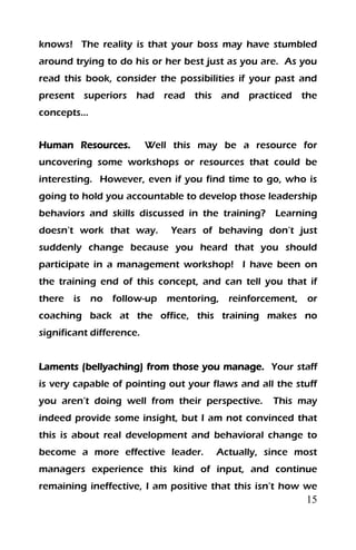 15
knows! The reality is that your boss may have stumbled
around trying to do his or her best just as you are. As you
read this book, consider the possibilities if your past and
present superiors had read this and practiced the
concepts…
Human Resources. Well this may be a resource for
uncovering some workshops or resources that could be
interesting. However, even if you find time to go, who is
going to hold you accountable to develop those leadership
behaviors and skills discussed in the training? Learning
doesn’t work that way. Years of behaving don’t just
suddenly change because you heard that you should
participate in a management workshop! I have been on
the training end of this concept, and can tell you that if
there is no follow-up mentoring, reinforcement, or
coaching back at the office, this training makes no
significant difference.
Laments (bellyaching) from those you manage. Your staff
is very capable of pointing out your flaws and all the stuff
you aren’t doing well from their perspective. This may
indeed provide some insight, but I am not convinced that
this is about real development and behavioral change to
become a more effective leader. Actually, since most
managers experience this kind of input, and continue
remaining ineffective, I am positive that this isn’t how we
 