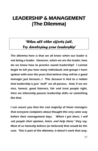 17
LEADERSHIP & MANAGEMENT
(The Dilemma)
“When all other efforts fail,
Try developing your Leadership”
The dilemma here is that we all know when our leader is
not being a leader. However, when we are the leader, how
do we know how to practice sound leadership? I cannot
begin to tell you how many individuals and groups I have
spoken with over the years that believe they will be a good
manager just because…! This because is tied to a notion
that leadership is just “stuff” we all possess. And, if we are
nice, honest, good listeners, fair and treat people right,
then we inherently possess leadership skills—or something
like that.
I can assure you that the vast majority of those managers
that everyone complains about thought this very same way
before their management days. “When I get there, I will
ask people their opinion, listen, and help them,” they say.
Most of us honestly believe (or believed) that would be the
case. This is part of the dilemma, it doesn’t work that way.
 