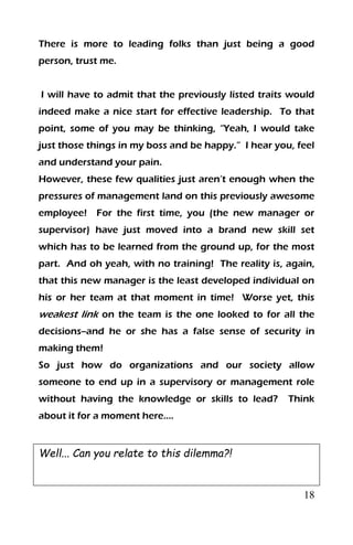 18
There is more to leading folks than just being a good
person, trust me.
I will have to admit that the previously listed traits would
indeed make a nice start for effective leadership. To that
point, some of you may be thinking, “Yeah, I would take
just those things in my boss and be happy.” I hear you, feel
and understand your pain.
However, these few qualities just aren’t enough when the
pressures of management land on this previously awesome
employee! For the first time, you (the new manager or
supervisor) have just moved into a brand new skill set
which has to be learned from the ground up, for the most
part. And oh yeah, with no training! The reality is, again,
that this new manager is the least developed individual on
his or her team at that moment in time! Worse yet, this
weakest link on the team is the one looked to for all the
decisions--and he or she has a false sense of security in
making them!
So just how do organizations and our society allow
someone to end up in a supervisory or management role
without having the knowledge or skills to lead? Think
about it for a moment here….
Well... Can you relate to this dilemma?!
 