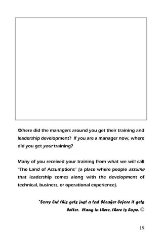 19
Where did the managers around you get their training and
leadership development? If you are a manager now, where
did you get your training?
Many of you received your training from what we will call
“The Land of Assumptions” (a place where people assume
that leadership comes along with the development of
technical, business, or operational experience).
*Sorry but this gets just a tad bleaker before it gets
better. Hang in there, there is hope. 
 