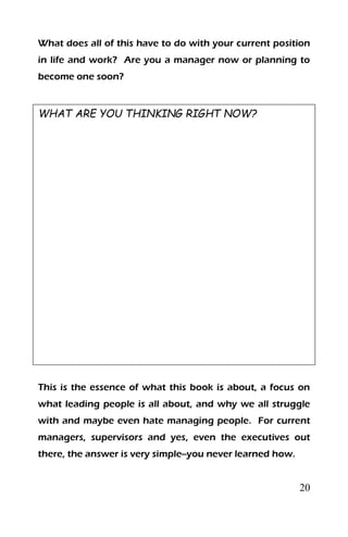 20
What does all of this have to do with your current position
in life and work? Are you a manager now or planning to
become one soon?
WHAT ARE YOU THINKING RIGHT NOW?
This is the essence of what this book is about, a focus on
what leading people is all about, and why we all struggle
with and maybe even hate managing people. For current
managers, supervisors and yes, even the executives out
there, the answer is very simple--you never learned how.
 