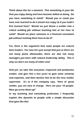 21
Think about this for a moment. Pick something in your life
that you enjoy doing and have become skilled at doing. Do
you have something in mind? Would you or could you
have ever learned to do it (much less enjoy it) if you hadn’t
first learned how? Would we just throw a welder into a
critical welding job without teaching him or her how to
weld? Would we place someone in a financial consultant
job without training them how to do it?
Yes, there is the argument that some people are natural
born leaders. For now let’s just accept that just as there are
not many piano aficionados, there are also not many
managers just born with natural leadership ability. This is
why we don’t see many of either one!
And yet, we take this awesome, respected and productive
welder, and give him a few years to gain some seniority
and expertise, and then declare him to be the new welder
supervisor. It’s as if the company says, “Here ol’ great
welder, you are now in charge. Here are your 10 people.
Now go screw them up!”
In my teaching and consulting profession, I frequently
explain this dynamic to people with a simple discussion
that goes like this:
 