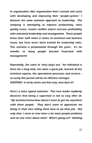 22
In organization after organization that I consult and assist
with developing and improving their “people-system,” I
discover the same common approach to leadership. The
company is attempting to improve productivity, solve
quality issues, resolve conflict and/or increase profitability
with untrained leadership and management. These people
know their stuff when it comes to technical and business
issues, but have never been trained for leadership roles.
This scenario is perpetuated through the years. It’s no
wonder so many people become frustrated with
management!
Repeatedly, the same ol’ story plays out: An individual is
there for a long time, has done a great job, learned all the
technical aspects, the operational processes and services -
so surely this person will be an effective manager.
SURPRISE! It rarely works out that way, now does it?
Here’s a more typical outcome: This new leader suddenly
discovers that being a supervisor is not so easy after all.
“My technical know-how doesn’t seem to get me anywhere
with these people. They don’t seem to appreciate me
being in their face telling them how to do their job. Not
only that, I seem to now have a lot more people problems
and no one cares about mine! What’s going on? Nothing
 