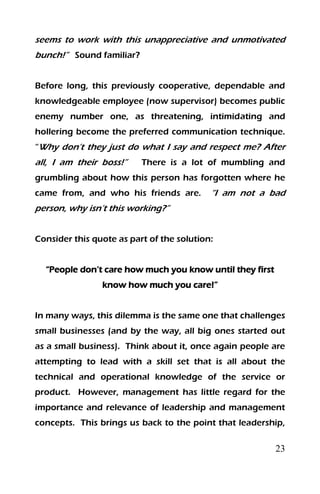 23
seems to work with this unappreciative and unmotivated
bunch!” Sound familiar?
Before long, this previously cooperative, dependable and
knowledgeable employee (now supervisor) becomes public
enemy number one, as threatening, intimidating and
hollering become the preferred communication technique.
“Why don’t they just do what I say and respect me? After
all, I am their boss!” There is a lot of mumbling and
grumbling about how this person has forgotten where he
came from, and who his friends are. “I am not a bad
person, why isn’t this working?”
Consider this quote as part of the solution:
“People don’t care how much you know until they first
know how much you care!”
In many ways, this dilemma is the same one that challenges
small businesses (and by the way, all big ones started out
as a small business). Think about it, once again people are
attempting to lead with a skill set that is all about the
technical and operational knowledge of the service or
product. However, management has little regard for the
importance and relevance of leadership and management
concepts. This brings us back to the point that leadership,
 
