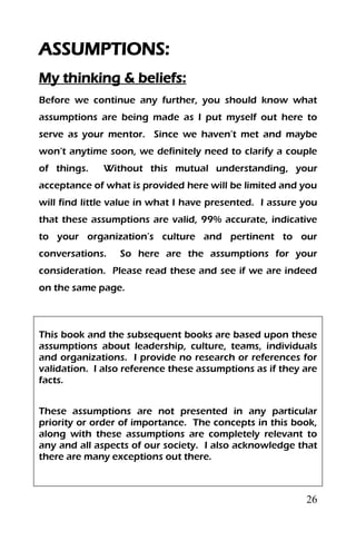 26
ASSUMPTIONS:
My thinking & beliefs:
Before we continue any further, you should know what
assumptions are being made as I put myself out here to
serve as your mentor. Since we haven’t met and maybe
won’t anytime soon, we definitely need to clarify a couple
of things. Without this mutual understanding, your
acceptance of what is provided here will be limited and you
will find little value in what I have presented. I assure you
that these assumptions are valid, 99% accurate, indicative
to your organization’s culture and pertinent to our
conversations. So here are the assumptions for your
consideration. Please read these and see if we are indeed
on the same page.
This book and the subsequent books are based upon these
assumptions about leadership, culture, teams, individuals
and organizations. I provide no research or references for
validation. I also reference these assumptions as if they are
facts.
These assumptions are not presented in any particular
priority or order of importance. The concepts in this book,
along with these assumptions are completely relevant to
any and all aspects of our society. I also acknowledge that
there are many exceptions out there.
 
