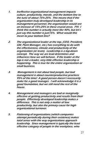 27
1. Ineffective organizational management impacts
culture, productivity, morale, and the bottom line to
the tune of about 15%-25%. This means that if the
organization truly developed leadership in its
management personnel, the organization would see
an increase of 15%-25% in these crucial areas. FYI: I
think this number is actually more like 40%, but let’s
just say this number is just15%. What would this
mean to your bottom line?
2. The organizational leader at the top, (CEO, President,
GM, Plant Manager, etc.) has everything to do with
the effectiveness, climate and productivity of the
organization (or team). Leadership is a top-down
concept. The way we are lead determines and
influences how we will behave. If the leader at the
top is not a leader, very little effective leadership is
happening. This is true for the entire organization or
small business.
3. Management is not about bad people, but bad
management is about counterproductive practices
95% of the time! A good person doesn’t necessarily
make for a good manager. I will acknowledge it is a
good foundation, but we still need the rest of the
house.
4. Management and managers are bad or marginally
effective at getting productivity and results from their
people. Effectively developed leadership makes a
difference. This is not only a matter of low
productivity, but also the primary cause for high
organizational turnover.
5. Flattening of organizations (which companies
attempt periodically during their existence) makes
total sense with the way organizations approach
leadership. Since management is typically the least
effective category of people in the workplace, who
 