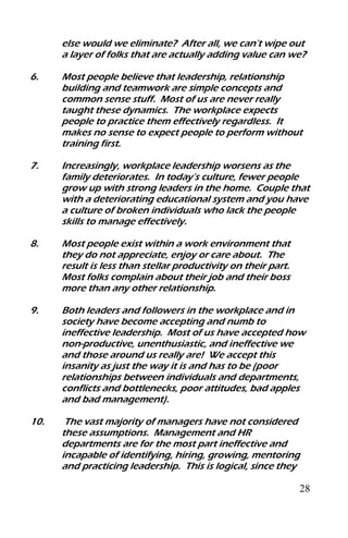 28
else would we eliminate? After all, we can’t wipe out
a layer of folks that are actually adding value can we?
6. Most people believe that leadership, relationship
building and teamwork are simple concepts and
common sense stuff. Most of us are never really
taught these dynamics. The workplace expects
people to practice them effectively regardless. It
makes no sense to expect people to perform without
training first.
7. Increasingly, workplace leadership worsens as the
family deteriorates. In today’s culture, fewer people
grow up with strong leaders in the home. Couple that
with a deteriorating educational system and you have
a culture of broken individuals who lack the people
skills to manage effectively.
8. Most people exist within a work environment that
they do not appreciate, enjoy or care about. The
result is less than stellar productivity on their part.
Most folks complain about their job and their boss
more than any other relationship.
9. Both leaders and followers in the workplace and in
society have become accepting and numb to
ineffective leadership. Most of us have accepted how
non-productive, unenthusiastic, and ineffective we
and those around us really are! We accept this
insanity as just the way it is and has to be (poor
relationships between individuals and departments,
conflicts and bottlenecks, poor attitudes, bad apples
and bad management).
10. The vast majority of managers have not considered
these assumptions. Management and HR
departments are for the most part ineffective and
incapable of identifying, hiring, growing, mentoring
and practicing leadership. This is logical, since they
 
