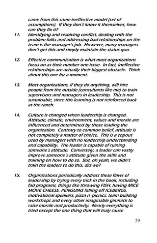 29
came from this same ineffective model (set of
assumptions). If they don’t know it themselves, how
can they fix it?
11. Identifying and resolving conflict, dealing with the
problem folks and addressing bad relationships on the
team is the manager’s job. However, many managers
don’t get this and simply maintain the status quo.
12. Effective communication is what most organizations
focus on as their number one issue. In fact, ineffective
relationships are actually their biggest obstacle. Think
about this one for a moment.
13. Most organizations, if they do anything, will hire
people from the outside (consultants like me) to train
supervisors and managers in leadership. This is not
sustainable, since this learning is not reinforced back
at the ranch.
14. Culture is changed when leadership is changed.
Attitude, climate, environment, values and morale are
influenced and determined by those leading the
organization. Contrary to common belief, attitude is
not completely a matter of choice. This is a copout
used by managers with no leadership understanding
and capability. The leader is capable of ruining
someone’s attitude. Conversely, a leader can vastly
improve someone’s attitude given the skills and
training on how to do so. But, oh yeah, we didn’t
train the leaders to do this, did we?
15. Organizations periodically address these flaws of
leadership by trying every trick in the book, including
fad programs, things like throwing FISH, having MICE
MOVE CHEESE, PENGUINS falling off ICEBERGS,
motivational speakers, pizza n’ picnics, team building
workshops and every other imaginable gimmick to
raise morale and productivity. Nearly everything is
tried except the one thing that will truly cause
 