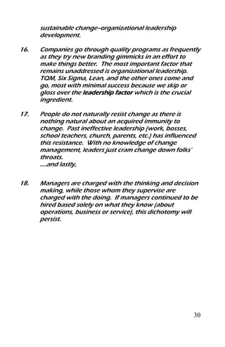 30
sustainable change--organizational leadership
development.
16. Companies go through quality programs as frequently
as they try new branding gimmicks in an effort to
make things better. The most important factor that
remains unaddressed is organizational leadership.
TQM, Six Sigma, Lean, and the other ones come and
go, most with minimal success because we skip or
gloss over the leadership factor which is the crucial
ingredient.
17. People do not naturally resist change as there is
nothing natural about an acquired immunity to
change. Past ineffective leadership (work, bosses,
school teachers, church, parents, etc.) has influenced
this resistance. With no knowledge of change
management, leaders just cram change down folks’
throats.
….and lastly,
18. Managers are charged with the thinking and decision
making, while those whom they supervise are
charged with the doing. If managers continued to be
hired based solely on what they know (about
operations, business or service), this dichotomy will
persist.
 