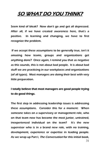 31
SO WHAT DO YOU THINK?
Seem kind of bleak? Now don’t go and get all depressed.
After all, if we have created awareness here, that’s a
positive. In learning and changing, we have to first
recognize the problem.
If we accept these assumptions to be generally true, isn’t it
amazing how teams, groups and organizations get
anything done? Once again, I remind you that as negative
as this sounds, this is not about bad people. It is about bad
stuff we are practicing in our workplaces and organizations
(of all types). Most managers are doing their best with very
little preparation.
I totally believe that most managers are good people trying
to do good things.
The first step in addressing leadership issues is addressing
these assumptions. Consider this for a moment: When
someone takes on a supervisory or management role, who
on that team now has become the most junior, untrained,
inexperienced individual on the team? It’s the new
supervisor who is in a brand new role, with no training,
development, experience or expertise in leading people.
As we wrap up Part I, The Conversation for this initial book,
 