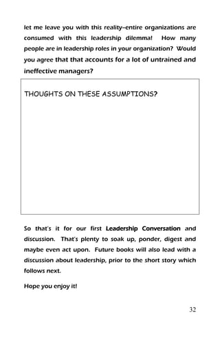 32
let me leave you with this reality--entire organizations are
consumed with this leadership dilemma! How many
people are in leadership roles in your organization? Would
you agree that that accounts for a lot of untrained and
ineffective managers?
THOUGHTS ON THESE ASSUMPTIONS?
So that’s it for our first Leadership Conversation and
discussion. That’s plenty to soak up, ponder, digest and
maybe even act upon. Future books will also lead with a
discussion about leadership, prior to the short story which
follows next.
Hope you enjoy it!
 