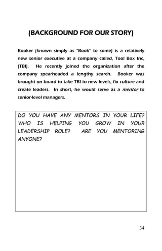 34
(BACKGROUND FOR OUR STORY)
Booker (known simply as “Book” to some) is a relatively
new senior executive at a company called, Tool Box Inc,
(TBI). He recently joined the organization after the
company spearheaded a lengthy search. Booker was
brought on board to take TBI to new levels, fix culture and
create leaders. In short, he would serve as a mentor to
senior-level managers.
DO YOU HAVE ANY MENTORS IN YOUR LIFE?
WHO IS HELPING YOU GROW IN YOUR
LEADERSHIP ROLE? ARE YOU MENTORING
ANYONE?
 