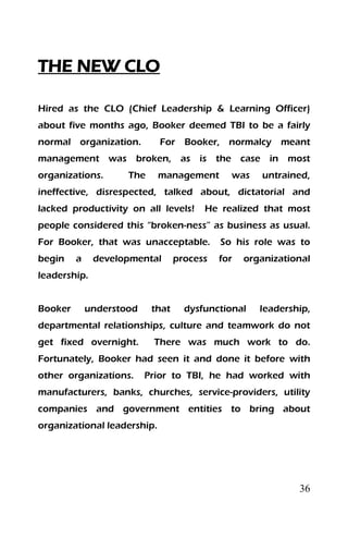 36
THE NEW CLO
Hired as the CLO (Chief Leadership & Learning Officer)
about five months ago, Booker deemed TBI to be a fairly
normal organization. For Booker, normalcy meant
management was broken, as is the case in most
organizations. The management was untrained,
ineffective, disrespected, talked about, dictatorial and
lacked productivity on all levels! He realized that most
people considered this “broken-ness” as business as usual.
For Booker, that was unacceptable. So his role was to
begin a developmental process for organizational
leadership.
Booker understood that dysfunctional leadership,
departmental relationships, culture and teamwork do not
get fixed overnight. There was much work to do.
Fortunately, Booker had seen it and done it before with
other organizations. Prior to TBI, he had worked with
manufacturers, banks, churches, service-providers, utility
companies and government entities to bring about
organizational leadership.
 