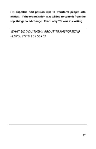 37
His expertise and passion was to transform people into
leaders. If the organization was willing to commit from the
top, things could change. That’s why TBI was so exciting.
WHAT DO YOU THINK ABOUT TRANSFORMING
PEOPLE INTO LEADERS?
 