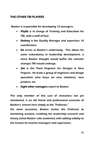 38
THE OTHER TBI PLAYERS
Booker is responsible for developing 12 managers:
 Phyllis is in charge of Training and Education for
TBI, with a staff of four.
 Rodney is the Quality Manager and supervises 10
coordinators.
 Ed serves as Booker’s understudy. This allows for
some redundancy in leadership development, a
move Booker thought would buffer the extreme
changes TBI would undergo.
 Jim is the Plant Engineer for Designs & New
Projects. He leads a group of engineers and design
specialists who focus on new initiatives, new
product, etc.
 Eight other managers report to Booker.
The only member of this cast of characters not yet
mentioned, is an old friend and professional associate of
Booker’s, known here simply as the “Professor.”
On some occasions, Booker invites the Professor to
mentoring sessions, crediting her leadership research and
theory (what Booker calls academia) with adding validity to
the lessons he teaches managers and supervisors.
 