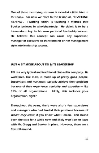 39
One of these mentoring sessions is included a little later in
this book. For now we refer to this lesson as, “TEACHING
FISHING”. Teaching Fishin’ is teaching a method that
Booker believes in wholeheartedly. He claims it to be a
tremendous key to his own personal leadership success.
He believes this concept can cause any supervisor,
manager or executive to transform his or her management
style into leadership success.
JUST A BIT MORE ABOUT TBI & ITS LEADERSHIP
TBI is a very typical and traditional blue-collar company. Its
workforce, like most, is made up of pretty good people.
Supervisors and managers typically achieve their positions
because of their experience, seniority and expertise — like
95% of all organizations. Likely, this includes your
organization, right?
Throughout the years, there were also a few supervisors
and managers who had landed their positions because of
whom they knew, if you know what I mean. This hasn’t
been the case for a while now and likely won’t be an issue
with Mr. Gregg and Booker in place. However, there are a
few still around.
 
