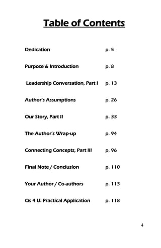 4
Table of Contents
Dedication p. 5
Purpose & Introduction p. 8
Leadership Conversation, Part I p. 13
Author’s Assumptions p. 26
Our Story, Part II p. 33
The Author’s Wrap-up p. 94
Connecting Concepts, Part III p. 96
Final Note / Conclusion p. 110
Your Author / Co-authors p. 113
Qs 4 U: Practical Application p. 118
 