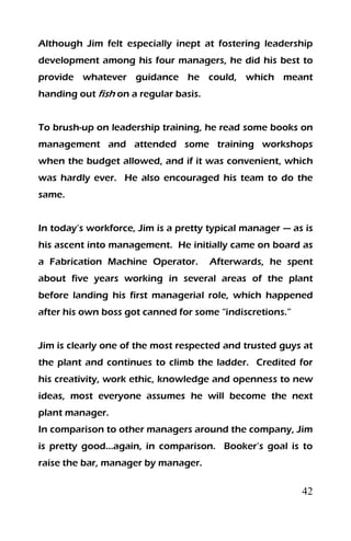 42
Although Jim felt especially inept at fostering leadership
development among his four managers, he did his best to
provide whatever guidance he could, which meant
handing out fish on a regular basis.
To brush-up on leadership training, he read some books on
management and attended some training workshops
when the budget allowed, and if it was convenient, which
was hardly ever. He also encouraged his team to do the
same.
In today’s workforce, Jim is a pretty typical manager — as is
his ascent into management. He initially came on board as
a Fabrication Machine Operator. Afterwards, he spent
about five years working in several areas of the plant
before landing his first managerial role, which happened
after his own boss got canned for some “indiscretions.”
Jim is clearly one of the most respected and trusted guys at
the plant and continues to climb the ladder. Credited for
his creativity, work ethic, knowledge and openness to new
ideas, most everyone assumes he will become the next
plant manager.
In comparison to other managers around the company, Jim
is pretty good…again, in comparison. Booker’s goal is to
raise the bar, manager by manager.
 