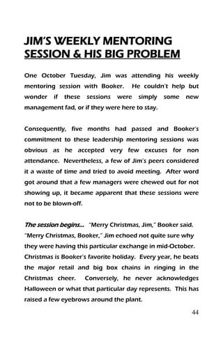 44
JIM’S WEEKLY MENTORING
SESSION & HIS BIG PROBLEM
One October Tuesday, Jim was attending his weekly
mentoring session with Booker. He couldn’t help but
wonder if these sessions were simply some new
management fad, or if they were here to stay.
Consequently, five months had passed and Booker’s
commitment to these leadership mentoring sessions was
obvious as he accepted very few excuses for non
attendance. Nevertheless, a few of Jim’s peers considered
it a waste of time and tried to avoid meeting. After word
got around that a few managers were chewed out for not
showing up, it became apparent that these sessions were
not to be blown-off.
The session begins… “Merry Christmas, Jim,” Booker said.
“Merry Christmas, Booker,” Jim echoed not quite sure why
they were having this particular exchange in mid-October.
Christmas is Booker’s favorite holiday. Every year, he beats
the major retail and big box chains in ringing in the
Christmas cheer. Conversely, he never acknowledges
Halloween or what that particular day represents. This has
raised a few eyebrows around the plant.
 