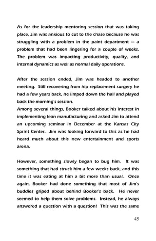 45
As for the leadership mentoring session that was taking
place, Jim was anxious to cut to the chase because he was
struggling with a problem in the paint department — a
problem that had been lingering for a couple of weeks.
The problem was impacting productivity, quality, and
internal dynamics as well as normal daily operations.
After the session ended, Jim was headed to another
meeting. Still recovering from hip replacement surgery he
had a few years back, he limped down the hall and played
back the morning’s session.
Among several things, Booker talked about his interest in
implementing lean manufacturing and asked Jim to attend
an upcoming seminar in December at the Kansas City
Sprint Center. Jim was looking forward to this as he had
heard much about this new entertainment and sports
arena.
However, something slowly began to bug him. It was
something that had struck him a few weeks back, and this
time it was eating at him a bit more than usual. Once
again, Booker had done something that most of Jim’s
buddies griped about behind Booker’s back. He never
seemed to help them solve problems. Instead, he always
answered a question with a question! This was the same
 