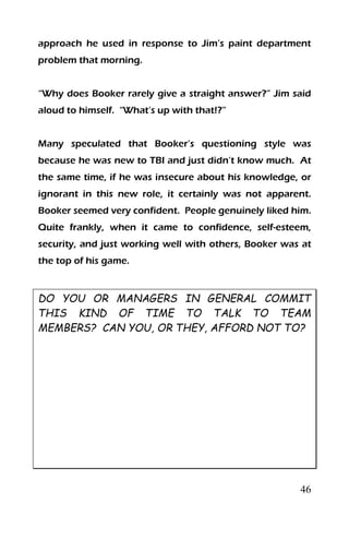 46
approach he used in response to Jim’s paint department
problem that morning.
“Why does Booker rarely give a straight answer?” Jim said
aloud to himself. “What’s up with that!?”
Many speculated that Booker’s questioning style was
because he was new to TBI and just didn’t know much. At
the same time, if he was insecure about his knowledge, or
ignorant in this new role, it certainly was not apparent.
Booker seemed very confident. People genuinely liked him.
Quite frankly, when it came to confidence, self-esteem,
security, and just working well with others, Booker was at
the top of his game.
DO YOU OR MANAGERS IN GENERAL COMMIT
THIS KIND OF TIME TO TALK TO TEAM
MEMBERS? CAN YOU, OR THEY, AFFORD NOT TO?
 
