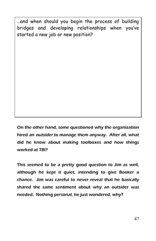 47
…and when should you begin the process of building
bridges and developing relationships when you’ve
started a new job or new position?
On the other hand, some questioned why the organization
hired an outsider to manage them anyway. After all, what
did he know about making toolboxes and how things
worked at TBI?
This seemed to be a pretty good question to Jim as well,
although he kept it quiet, intending to give Booker a
chance. Jim was careful to never reveal that he basically
shared the same sentiment about why an outsider was
needed. Nothing personal, he just wondered, why?
 