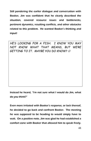 48
Still pondering the earlier dialogue and conversation with
Booker, Jim was confident that he clearly described the
situation, covered resource issues and bottlenecks,
pertinent dynamics, resulting conflicts, and other obstacles
related to this problem. He wanted Booker’s thinking and
input!
HE’S LOOKING FOR A FISH. I KNOW YOU MAY
NOT KNOW WHAT THAT MEANS, BUT WE’RE
GETTING TO IT. MAYBE YOU DO KNOW? 
Instead he heard, “I’m not sure what I would do Jim, what
do you think?”
Even more irritated with Booker’s response, or lack thereof,
he decided to go back and confront Booker. The meeting
he was supposed to be heading to would simply have to
wait. On a positive note, Jim was glad he had established a
comfort zone with Booker that allowed him to speak freely.
 