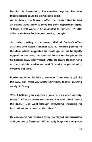 49
Despite his frustrations, Jim couldn’t help but feel that
these sessions could be doing some good.
As Jim headed to Booker’s office, he realized that he had
an inkling about how to solve the paint department issue.
“I think it will work…,” he mumbled to himself. “A little
affirmation from Book would be nice, though.”
Jim smiled politely as he passed Mildred, Booker’s office
assistant, and asked if Booker was in. Mildred pointed to
the door which suggested he could go in. As he lightly
tapped on the door, Jim spotted Booker on the phone so
he backed away and waited. After he heard Booker hang
up, he stuck his head in and said, “I need a couple minutes,
if you’ve got time.”
Booker motioned for him to come in, “Sure, what’s up? By
the way, did I wish you Merry Christmas, today?” pushing
candy Jim’s way.
“Yes, I believe you expressed your wishes once already,
today.” After an awkward silence, Jim said, “Book here’s
the deal…” Jim went through everything, including his
frustrations and as well as the others.’
He continued, “As I walked away, I replayed our discussion
and got pretty flustered. What really bugs me is why you
 