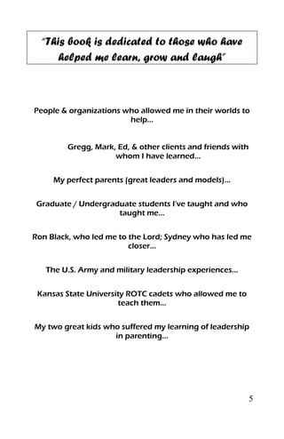 5
“This book is dedicated to those who have
helped me learn, grow and laugh”
People & organizations who allowed me in their worlds to
help…
Gregg, Mark, Ed, & other clients and friends with
whom I have learned…
My perfect parents (great leaders and models)…
Graduate / Undergraduate students I’ve taught and who
taught me…
Ron Black, who led me to the Lord; Sydney who has led me
closer…
The U.S. Army and military leadership experiences…
Kansas State University ROTC cadets who allowed me to
teach them…
My two great kids who suffered my learning of leadership
in parenting…
 