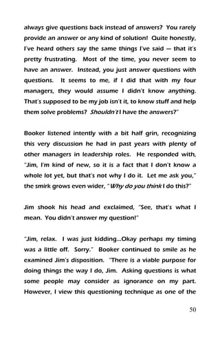 50
always give questions back instead of answers? You rarely
provide an answer or any kind of solution! Quite honestly,
I’ve heard others say the same things I’ve said — that it’s
pretty frustrating. Most of the time, you never seem to
have an answer. Instead, you just answer questions with
questions. It seems to me, if I did that with my four
managers, they would assume I didn’t know anything.
That’s supposed to be my job isn’t it, to know stuff and help
them solve problems? Shouldn’t I have the answers?”
Booker listened intently with a bit half grin, recognizing
this very discussion he had in past years with plenty of
other managers in leadership roles. He responded with,
“Jim, I’m kind of new, so it is a fact that I don’t know a
whole lot yet, but that’s not why I do it. Let me ask you,”
the smirk grows even wider, “Why do you think I do this?”
Jim shook his head and exclaimed, “See, that’s what I
mean. You didn’t answer my question!”
“Jim, relax. I was just kidding…Okay perhaps my timing
was a little off. Sorry.” Booker continued to smile as he
examined Jim’s disposition. “There is a viable purpose for
doing things the way I do, Jim. Asking questions is what
some people may consider as ignorance on my part.
However, I view this questioning technique as one of the
 