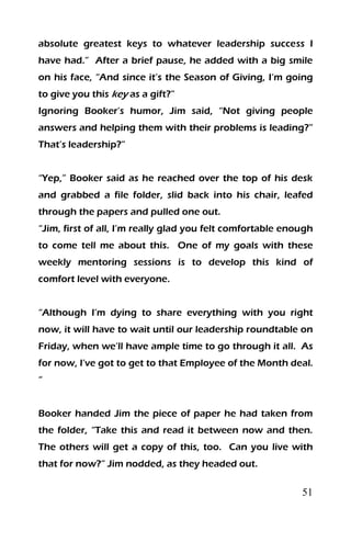 51
absolute greatest keys to whatever leadership success I
have had.” After a brief pause, he added with a big smile
on his face, “And since it’s the Season of Giving, I‘m going
to give you this key as a gift?”
Ignoring Booker’s humor, Jim said, “Not giving people
answers and helping them with their problems is leading?”
That’s leadership?”
“Yep,” Booker said as he reached over the top of his desk
and grabbed a file folder, slid back into his chair, leafed
through the papers and pulled one out.
“Jim, first of all, I’m really glad you felt comfortable enough
to come tell me about this. One of my goals with these
weekly mentoring sessions is to develop this kind of
comfort level with everyone.
“Although I’m dying to share everything with you right
now, it will have to wait until our leadership roundtable on
Friday, when we’ll have ample time to go through it all. As
for now, I’ve got to get to that Employee of the Month deal.
“
Booker handed Jim the piece of paper he had taken from
the folder, “Take this and read it between now and then.
The others will get a copy of this, too. Can you live with
that for now?” Jim nodded, as they headed out.
 