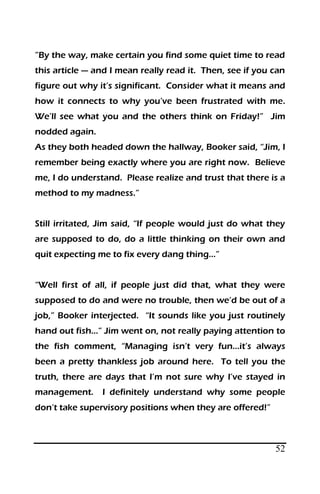52
”By the way, make certain you find some quiet time to read
this article — and I mean really read it. Then, see if you can
figure out why it’s significant. Consider what it means and
how it connects to why you’ve been frustrated with me.
We’ll see what you and the others think on Friday!” Jim
nodded again.
As they both headed down the hallway, Booker said, “Jim, I
remember being exactly where you are right now. Believe
me, I do understand. Please realize and trust that there is a
method to my madness.”
Still irritated, Jim said, “If people would just do what they
are supposed to do, do a little thinking on their own and
quit expecting me to fix every dang thing…”
“Well first of all, if people just did that, what they were
supposed to do and were no trouble, then we’d be out of a
job,” Booker interjected. “It sounds like you just routinely
hand out fish…” Jim went on, not really paying attention to
the fish comment, “Managing isn’t very fun…it’s always
been a pretty thankless job around here. To tell you the
truth, there are days that I’m not sure why I’ve stayed in
management. I definitely understand why some people
don’t take supervisory positions when they are offered!”
 