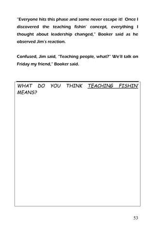 53
“Everyone hits this phase and some never escape it! Once I
discovered the teaching fishin’ concept, everything I
thought about leadership changed,” Booker said as he
observed Jim’s reaction.
Confused, Jim said, “Teaching people, what?” We’ll talk on
Friday my friend,” Booker said.
WHAT DO YOU THINK TEACHING FISHIN’
MEANS?
 