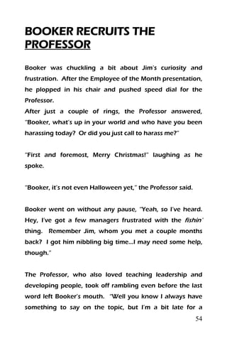 54
BOOKER RECRUITS THE
PROFESSOR
Booker was chuckling a bit about Jim’s curiosity and
frustration. After the Employee of the Month presentation,
he plopped in his chair and pushed speed dial for the
Professor.
After just a couple of rings, the Professor answered,
“Booker, what’s up in your world and who have you been
harassing today? Or did you just call to harass me?”
“First and foremost, Merry Christmas!” laughing as he
spoke.
“Booker, it’s not even Halloween yet,” the Professor said.
Booker went on without any pause, “Yeah, so I’ve heard.
Hey, I’ve got a few managers frustrated with the fishin’
thing. Remember Jim, whom you met a couple months
back? I got him nibbling big time…I may need some help,
though.”
The Professor, who also loved teaching leadership and
developing people, took off rambling even before the last
word left Booker’s mouth. “Well you know I always have
something to say on the topic, but I’m a bit late for a
 