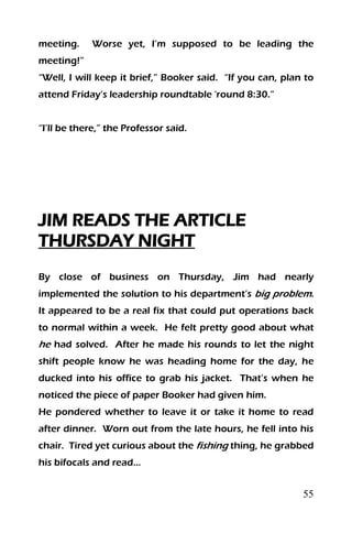 55
meeting. Worse yet, I’m supposed to be leading the
meeting!”
“Well, I will keep it brief,” Booker said. “If you can, plan to
attend Friday’s leadership roundtable ‘round 8:30.”
“I’ll be there,” the Professor said.
JIM READS THE ARTICLE
THURSDAY NIGHT
By close of business on Thursday, Jim had nearly
implemented the solution to his department’s big problem.
It appeared to be a real fix that could put operations back
to normal within a week. He felt pretty good about what
he had solved. After he made his rounds to let the night
shift people know he was heading home for the day, he
ducked into his office to grab his jacket. That’s when he
noticed the piece of paper Booker had given him.
He pondered whether to leave it or take it home to read
after dinner. Worn out from the late hours, he fell into his
chair. Tired yet curious about the fishing thing, he grabbed
his bifocals and read…
 