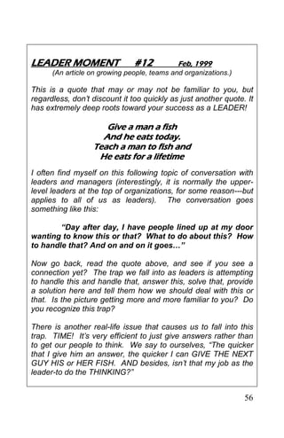 56
LEADER MOMENT #12 Feb, 1999
(An article on growing people, teams and organizations.)
This is a quote that may or may not be familiar to you, but
regardless, don’t discount it too quickly as just another quote. It
has extremely deep roots toward your success as a LEADER!
Give a man a fish
And he eats today.
Teach a man to fish and
He eats for a lifetime
I often find myself on this following topic of conversation with
leaders and managers (interestingly, it is normally the upper-
level leaders at the top of organizations, for some reason---but
applies to all of us as leaders). The conversation goes
something like this:
“Day after day, I have people lined up at my door
wanting to know this or that? What to do about this? How
to handle that? And on and on it goes…”
Now go back, read the quote above, and see if you see a
connection yet? The trap we fall into as leaders is attempting
to handle this and handle that, answer this, solve that, provide
a solution here and tell them how we should deal with this or
that. Is the picture getting more and more familiar to you? Do
you recognize this trap?
There is another real-life issue that causes us to fall into this
trap. TIME! It’s very efficient to just give answers rather than
to get our people to think. We say to ourselves, “The quicker
that I give him an answer, the quicker I can GIVE THE NEXT
GUY HIS or HER FISH. AND besides, isn’t that my job as the
leader-to do the THINKING?”
 