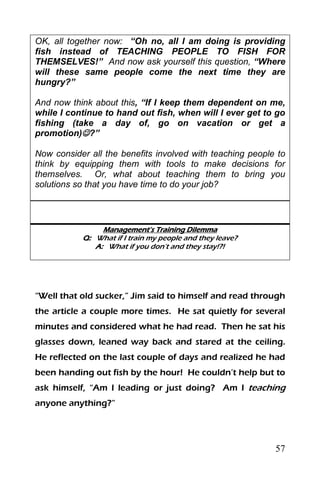 57
OK, all together now: “Oh no, all I am doing is providing
fish instead of TEACHING PEOPLE TO FISH FOR
THEMSELVES!” And now ask yourself this question, “Where
will these same people come the next time they are
hungry?”
And now think about this, “If I keep them dependent on me,
while I continue to hand out fish, when will I ever get to go
fishing (take a day of, go on vacation or get a
promotion)?”
Now consider all the benefits involved with teaching people to
think by equipping them with tools to make decisions for
themselves. Or, what about teaching them to bring you
solutions so that you have time to do your job?
Management’s Training Dilemma
Q: What if I train my people and they leave?
A: What if you don’t and they stay!?!
“Well that old sucker,” Jim said to himself and read through
the article a couple more times. He sat quietly for several
minutes and considered what he had read. Then he sat his
glasses down, leaned way back and stared at the ceiling.
He reflected on the last couple of days and realized he had
been handing out fish by the hour! He couldn’t help but to
ask himself, “Am I leading or just doing? Am I teaching
anyone anything?”
 