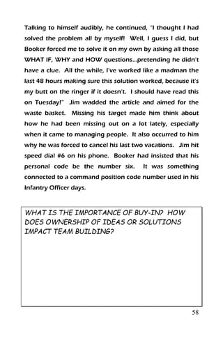 58
Talking to himself audibly, he continued, “I thought I had
solved the problem all by myself! Well, I guess I did, but
Booker forced me to solve it on my own by asking all those
WHAT IF, WHY and HOW questions…pretending he didn’t
have a clue. All the while, I’ve worked like a madman the
last 48 hours making sure this solution worked, because it’s
my butt on the ringer if it doesn’t. I should have read this
on Tuesday!” Jim wadded the article and aimed for the
waste basket. Missing his target made him think about
how he had been missing out on a lot lately, especially
when it came to managing people. It also occurred to him
why he was forced to cancel his last two vacations. Jim hit
speed dial #6 on his phone. Booker had insisted that his
personal code be the number six. It was something
connected to a command position code number used in his
Infantry Officer days.
WHAT IS THE IMPORTANCE OF BUY-IN? HOW
DOES OWNERSHIP OF IDEAS OR SOLUTIONS
IMPACT TEAM BUILDING?
 