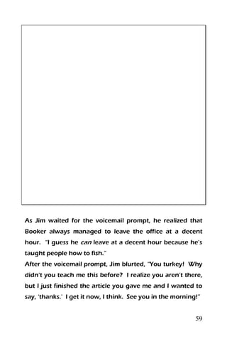 59
As Jim waited for the voicemail prompt, he realized that
Booker always managed to leave the office at a decent
hour. “I guess he can leave at a decent hour because he’s
taught people how to fish.”
After the voicemail prompt, Jim blurted, “You turkey! Why
didn’t you teach me this before? I realize you aren’t there,
but I just finished the article you gave me and I wanted to
say, ‘thanks.’ I get it now, I think. See you in the morning!”
 