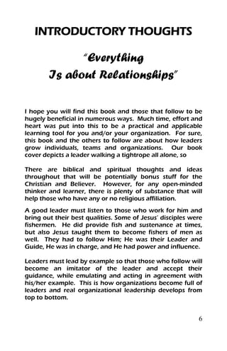 6
INTRODUCTORY THOUGHTS
“Everything
Is about Relationships”
I hope you will find this book and those that follow to be
hugely beneficial in numerous ways. Much time, effort and
heart was put into this to be a practical and applicable
learning tool for you and/or your organization. For sure,
this book and the others to follow are about how leaders
grow individuals, teams and organizations. Our book
cover depicts a leader walking a tightrope all alone, so
There are biblical and spiritual thoughts and ideas
throughout that will be potentially bonus stuff for the
Christian and Believer. However, for any open-minded
thinker and learner, there is plenty of substance that will
help those who have any or no religious affiliation.
A good leader must listen to those who work for him and
bring out their best qualities. Some of Jesus’ disciples were
fishermen. He did provide fish and sustenance at times,
but also Jesus taught them to become fishers of men as
well. They had to follow Him; He was their Leader and
Guide, He was in charge, and He had power and influence.
Leaders must lead by example so that those who follow will
become an imitator of the leader and accept their
guidance, while emulating and acting in agreement with
his/her example. This is how organizations become full of
leaders and real organizational leadership develops from
top to bottom.
 