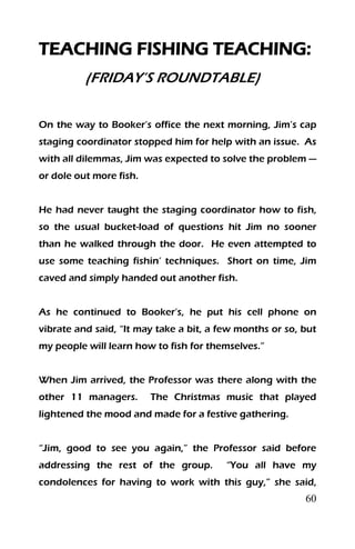 60
TEACHING FISHING TEACHING:
(FRIDAY’S ROUNDTABLE)
On the way to Booker’s office the next morning, Jim’s cap
staging coordinator stopped him for help with an issue. As
with all dilemmas, Jim was expected to solve the problem —
or dole out more fish.
He had never taught the staging coordinator how to fish,
so the usual bucket-load of questions hit Jim no sooner
than he walked through the door. He even attempted to
use some teaching fishin’ techniques. Short on time, Jim
caved and simply handed out another fish.
As he continued to Booker’s, he put his cell phone on
vibrate and said, “It may take a bit, a few months or so, but
my people will learn how to fish for themselves.”
When Jim arrived, the Professor was there along with the
other 11 managers. The Christmas music that played
lightened the mood and made for a festive gathering.
“Jim, good to see you again,” the Professor said before
addressing the rest of the group. “You all have my
condolences for having to work with this guy,” she said,
 