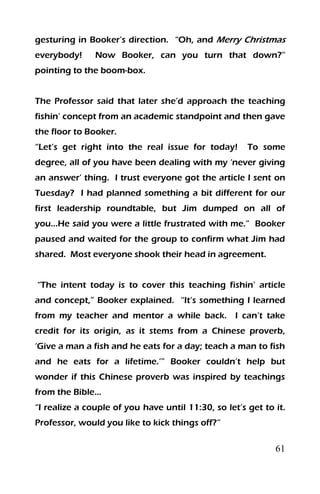 61
gesturing in Booker’s direction. “Oh, and Merry Christmas
everybody! Now Booker, can you turn that down?”
pointing to the boom-box.
The Professor said that later she’d approach the teaching
fishin’ concept from an academic standpoint and then gave
the floor to Booker.
“Let’s get right into the real issue for today! To some
degree, all of you have been dealing with my ‘never giving
an answer’ thing. I trust everyone got the article I sent on
Tuesday? I had planned something a bit different for our
first leadership roundtable, but Jim dumped on all of
you…He said you were a little frustrated with me.” Booker
paused and waited for the group to confirm what Jim had
shared. Most everyone shook their head in agreement.
“The intent today is to cover this teaching fishin’ article
and concept,” Booker explained. “It’s something I learned
from my teacher and mentor a while back. I can’t take
credit for its origin, as it stems from a Chinese proverb,
‘Give a man a fish and he eats for a day; teach a man to fish
and he eats for a lifetime.’” Booker couldn’t help but
wonder if this Chinese proverb was inspired by teachings
from the Bible…
“I realize a couple of you have until 11:30, so let’s get to it.
Professor, would you like to kick things off?”
 