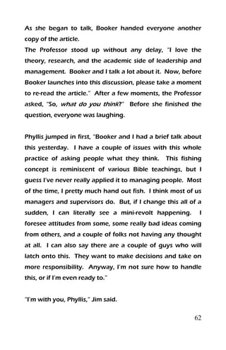 62
As she began to talk, Booker handed everyone another
copy of the article.
The Professor stood up without any delay, “I love the
theory, research, and the academic side of leadership and
management. Booker and I talk a lot about it. Now, before
Booker launches into this discussion, please take a moment
to re-read the article.” After a few moments, the Professor
asked, “So, what do you think?” Before she finished the
question, everyone was laughing.
Phyllis jumped in first, “Booker and I had a brief talk about
this yesterday. I have a couple of issues with this whole
practice of asking people what they think. This fishing
concept is reminiscent of various Bible teachings, but I
guess I’ve never really applied it to managing people. Most
of the time, I pretty much hand out fish. I think most of us
managers and supervisors do. But, if I change this all of a
sudden, I can literally see a mini-revolt happening. I
foresee attitudes from some, some really bad ideas coming
from others, and a couple of folks not having any thought
at all. I can also say there are a couple of guys who will
latch onto this. They want to make decisions and take on
more responsibility. Anyway, I’m not sure how to handle
this, or if I’m even ready to.”
“I’m with you, Phyllis,” Jim said.
 